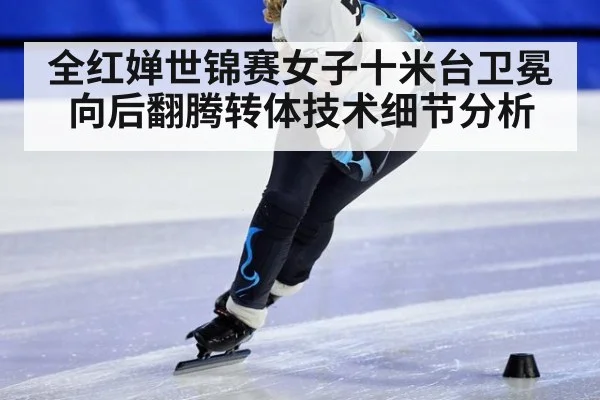 全红婵世锦赛女子十米台卫冕向后翻腾转体技术细节分析