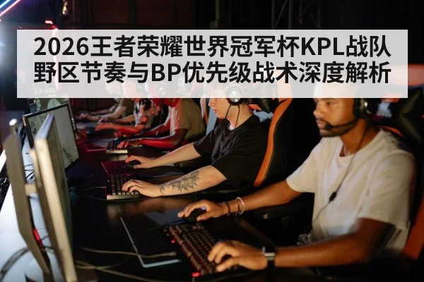 2026王者荣耀世界冠军杯KPL战队野区节奏与BP优先级战术深度解析