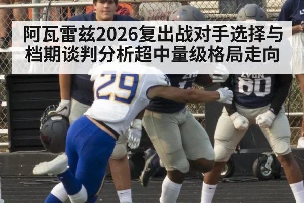 阿瓦雷兹2026复出战对手选择与档期谈判分析超中量级格局走向